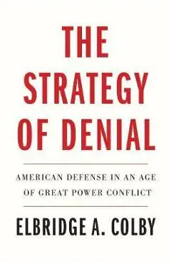The Strategy of Denial: American Defense in an Age of Great Power Conflict - Elbridge A. Colby