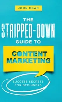 The Stripped-Down Guide to Content Marketing: Success Secrets for Beginners, Hardcover/John Egan