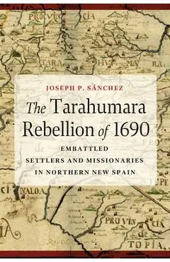 The Tarahumara Rebellion of 1690: Embattled Settlers and Missionaries in Northern New Spain - Joseph P. Sánchez