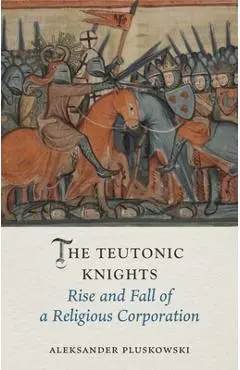 The Teutonic Knights: Rise and Fall of a Religious Corporation - Aleksander Pluskowski