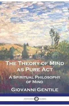 The Theory of Mind As Pure Act: A Spiritual Philosophy of Mind - Giovanni Gentile