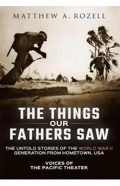The Things Our Fathers Saw: Voices of the Pacific Theater: The Untold Stories of the World War II Generation from Hometown, USA - Matthew Rozell