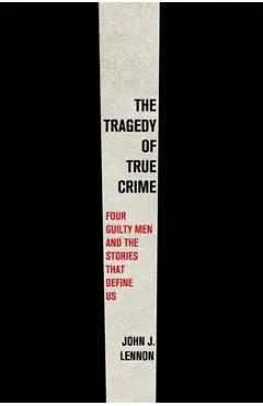 The Tragedy of True Crime: Four Guilty Men and the Stories That Define Us - John J. Lennon