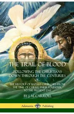 The Trail of Blood: ...Following the Christians Down Through the Centuries. or, or... The History of Baptist Churches from the Time of Chr - J. M. Carroll