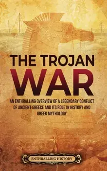 The Trojan War: An Enthralling Overview of a Legendary Conflict of Ancient Greece and Its Role in History and Greek Mythology/Enthralling History
