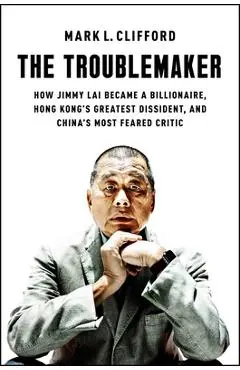 The Troublemaker: How Jimmy Lai Became a Billionaire, Hong Kong's Greatest Dissident, and China's Most Feared Critic - Mark L. Clifford