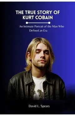 The True Story of Kurt Cobain: An Intimate Portrait of the Man Who Defined an Era - David L. Spears
