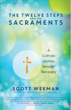 The Twelve Steps and the Sacraments: A Catholic Journey Through Recovery - Scott Weeman