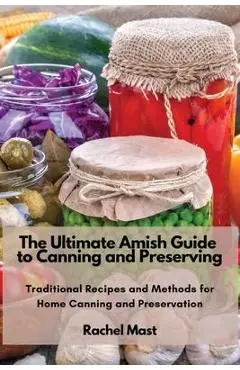 The Ultimate Amish Guide to Canning and Preserving: Traditional Recipes and Methods for Home Canning and Preservation - Rachel Mast