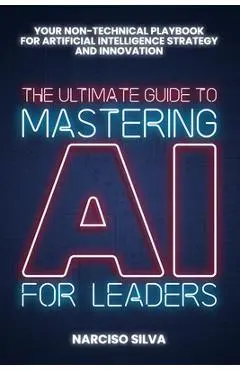 The Ultimate Guide to Mastering AI for Leaders: Your Non-technical Playbook for Artificial Intelligence Strategy and Innovation - Narciso Silva