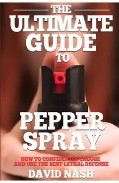 The Ultimate Guide to Pepper Spray: How to Confidently Choose and Use the Best Less Lethal Defense - David Nash