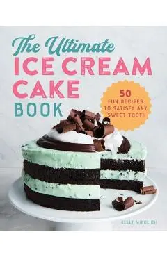 The Ultimate Ice Cream Cake Book: 50 Fun Recipes to Satisfy Any Sweet Tooth - Kelly Mikolich