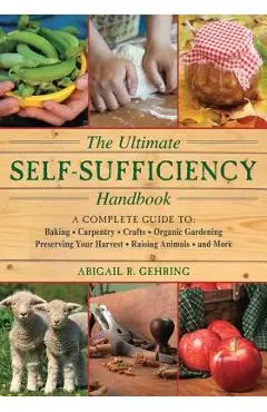 The Ultimate Self-Sufficiency Handbook: A Complete Guide to Baking, Crafts, Gardening, Preserving Your Harvest, Raising Animals, and More - Abigail Gehring