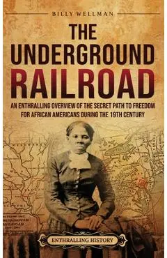 The Underground Railroad: An Enthralling Overview of the Secret Path to Freedom for African Americans during the 19th Century - Billy Wellman