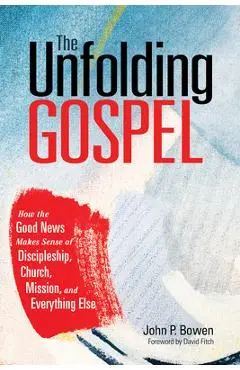 The Unfolding Gospel: How the Good News Makes Sense of Discipleship, Church, Mission, and Everything Else - John P. Bowen