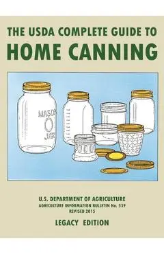 The USDA Complete Guide To Home Canning (Legacy Edition): The USDA's Handbook For Preserving, Pickling, And Fermenting Vegetables, Fruits, and Meats - - U S Dept Of Agriculture