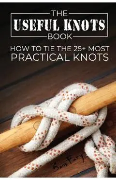 The Useful Knots Book: How to Tie the 25+ Most Practical Knots - Sam Fury