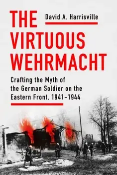 The Virtuous Wehrmacht: Crafting the Myth of the German Soldier on the Eastern Front, 1941-1944, Hardcover/David A. Harrisville