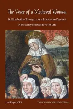 The Voice of a Medieval Woman: St. Elizabeth of Hungary as a Franciscan Penitent in the Early Sources for Her Life/Lori Pieper Ofs