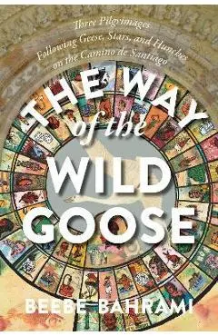 The Way of the Wild Goose: Three Pilgrimages Following Geese, Stars, and Hunches on the Camino de Santiago - Beebe Bahrami