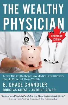 The Wealthy Physician - Canadian Edition: Learn The Truth About How Medical Practitioners Should Protect & Grow Wealth - Antoine Rempp