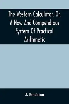 The Western Calculator, Or, A New And Compendious System Of Practical Arithmetic: Containing The Elementary Principles And Rules Of Calculation In Who/J. Stockton