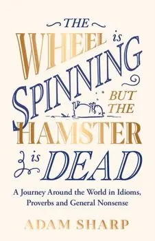 The Wheel is Spinning but the Hamster is Dead. A Journey Around the World in Idioms, Proverbs and General Nonsense, Hardback/Adam Sharp