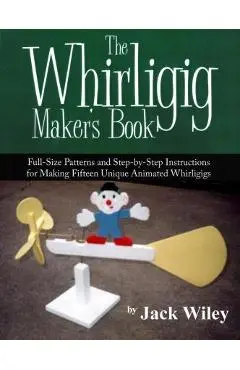 The Whirligig Maker's Book: Full-Size Patterns and Step-by-Step Instructions for Making Fifteen Unique Animated Whirligigs - Jack Wiley