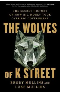 The Wolves of K Street: The Secret History of How Big Money Took Over Big Government - Brody Mullins
