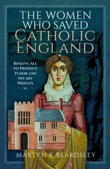 The Women Who Saved Catholic England. Risking All to Protect Tudor and Stuart Priests, Hardback/Martyn R Beardsley