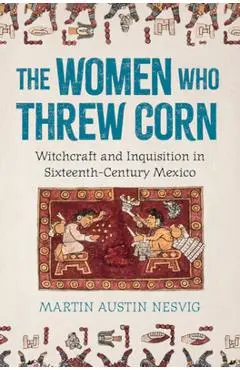The Women Who Threw Corn: Witchcraft and Inquisition in Sixteenth-Century Mexico - Martin Austin Nesvig