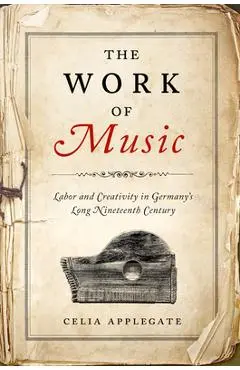 The Work of Music: Labor and Creativity in Germany's Long Nineteenth Century - Celia Applegate