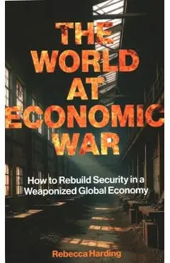 The World at Economic War: How to Rebuild Security in a Weaponized Global Economy - Rebecca Harding