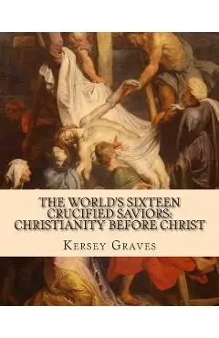 The World's Sixteen Crucified Saviors: : Christianity before Christ - Kersey Graves