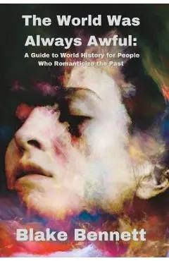 The World Was Always Awful: A Guide to World History for People Who Romanticize the Past - Blake Bennett