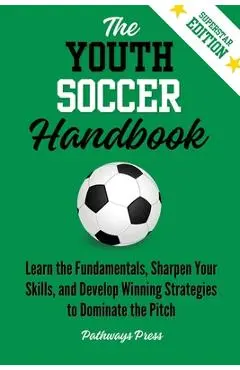 The Youth Soccer Handbook: Learn the Fundamentals, Sharpen Your Skills, and Develop Winning Strategies to Dominate the Pitch - Pathways Press