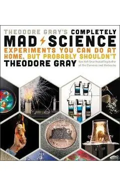 Theodore Gray's Completely Mad Science: Experiments You Can Do at Home But Probably Shouldn't: The Complete and Updated Edition - Theodore Gray