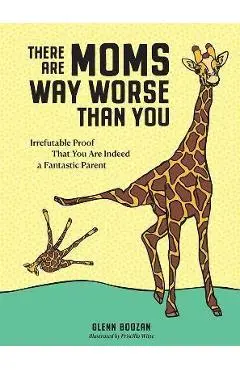 There Are Moms Way Worse Than You: Irrefutable Proof That You Are Indeed a Fantastic Parent - Glenn Boozan