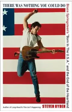 There Was Nothing You Could Do: Bruce Springsteen's Born in the U.S.A. and the End of the Heartland - Steven Hyden
