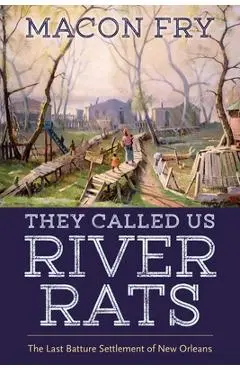 They Called Us River Rats: The Last Batture Settlement of New Orleans - Macon Fry