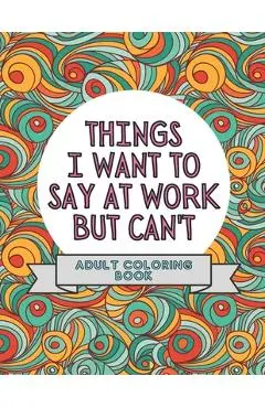 Things I Want To Say At Work But Can't: Adult Coloring Book: Stress Relievers For Adults at Work Gag Gift For Co-Workers - Mmg Press