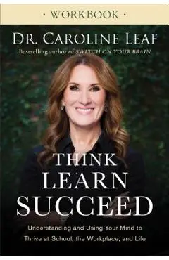 Think, Learn, Succeed Workbook: Understanding and Using Your Mind to Thrive at School, the Workplace, and Life - Caroline Leaf