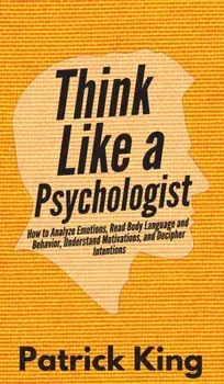 Think Like a Psychologist: How to Analyze Emotions, Read Body Language and Behavior, Understand Motivations, and Decipher Intentions, Hardcover/Patrick King