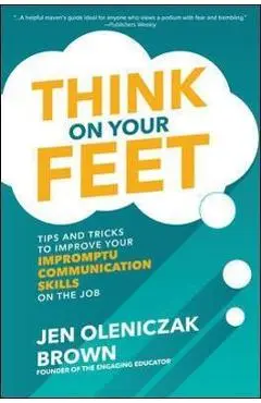 Think on Your Feet: Tips and Tricks to Improve Your Impromptu Communication Skills on the Job - Jen Oleniczak Brown