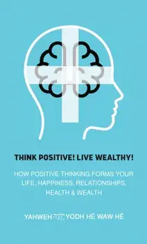 Think Positive! Live Wealthy!. How Positive Thinking Forms Your Life, Happiness, Relationships, Health & Wealth, Paperback/Yahweh Yodh He Waw He