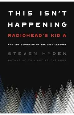 This Isn't Happening: Radiohead's Kid A and the Beginning of the 21st Century - Steven Hyden