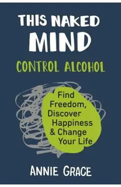This Naked Mind: Control Alcohol, Find Freedom, Discover Happiness & Change Your Life - Annie Grace