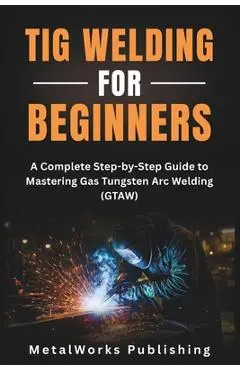 TIG Welding for Beginners: A Complete Step-by-Step Guide to Mastering Gas Tungsten Arc Welding (GTAW) - Metalworks Publishing