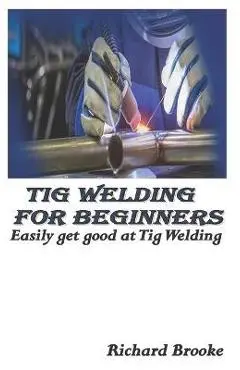 TIG Welding for Beginners: Easily get good at Tig Welding - Richard Brooke