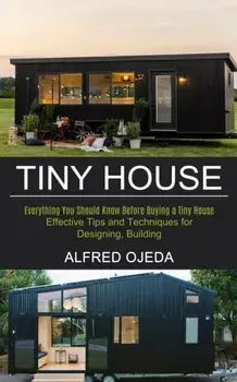 Tiny House: Effective Tips and Techniques for Designing, Building (Everything You Should Know Before Buying a Tiny House)/Alfred Ojeda